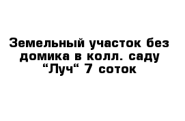 Земельный участок без домика в колл. саду “Луч“ 7 соток
